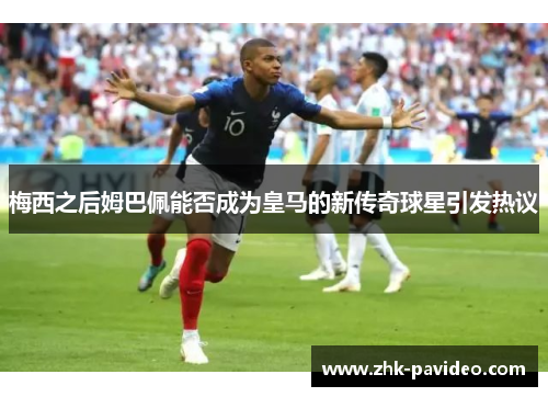 梅西之后姆巴佩能否成为皇马的新传奇球星引发热议