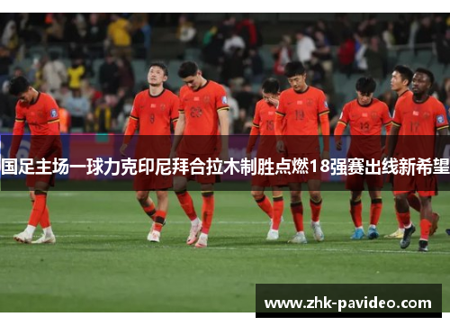 国足主场一球力克印尼拜合拉木制胜点燃18强赛出线新希望