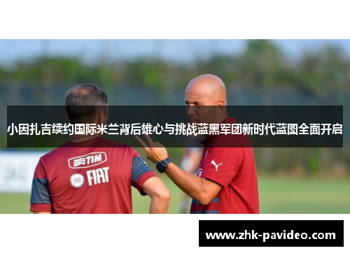 小因扎吉续约国际米兰背后雄心与挑战蓝黑军团新时代蓝图全面开启